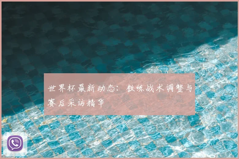 世界杯最新动态:教练战术调整与赛后采访精华
