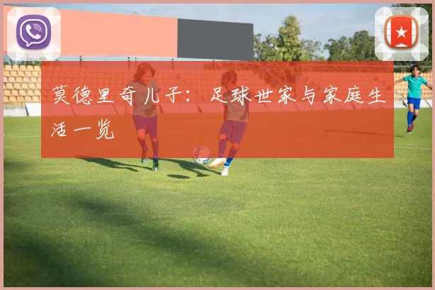 莫德里奇儿子：足球世家与家庭生活一览
