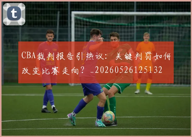 CBA裁判报告引热议:关键判罚如何改变比赛走向?_20260526125132