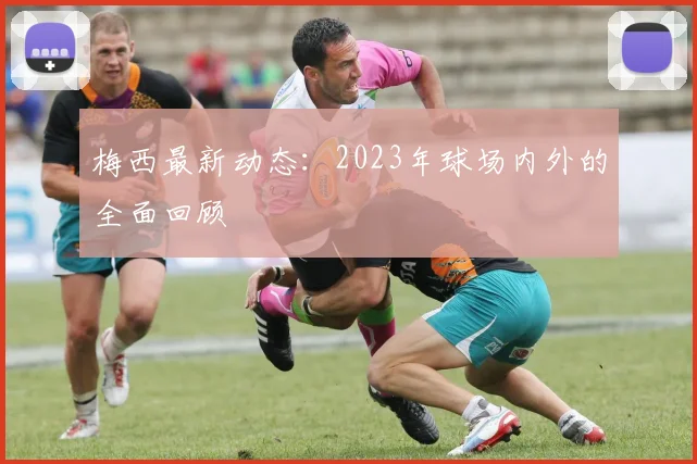 梅西最新动态:2023年球场内外的全面回顾