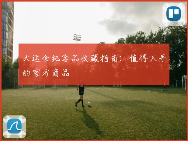 大运会纪念品收藏指南：值得入手的官方商品