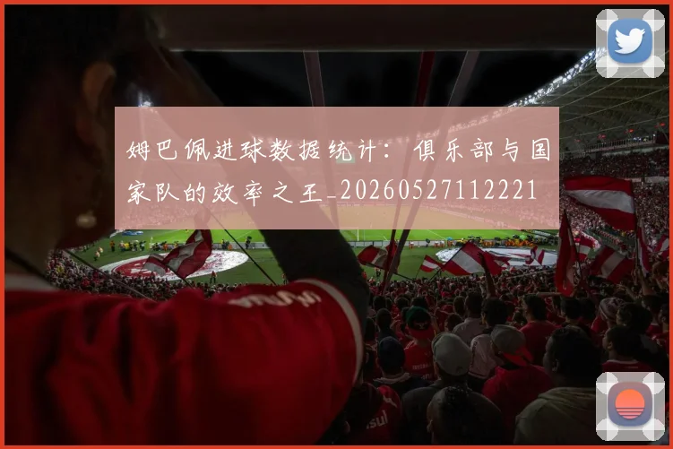 姆巴佩进球数据统计：俱乐部与国家队的效率之王_20260527112221