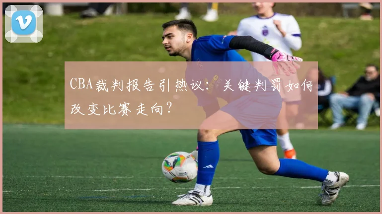 CBA裁判报告引热议:关键判罚如何改变比赛走向?