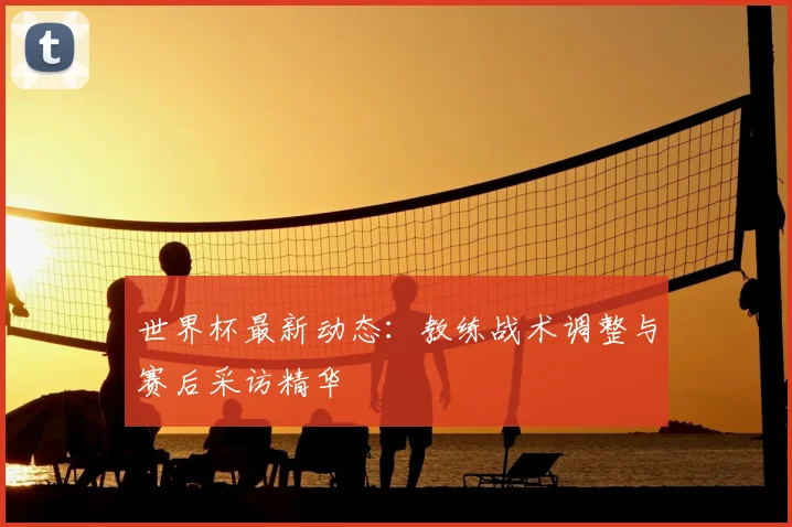 世界杯最新动态：教练战术调整与赛后采访精华