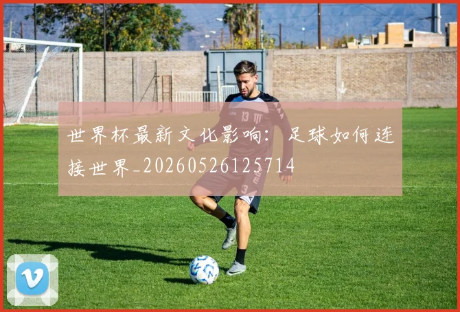 世界杯最新文化影响:足球如何连接世界_20260526125714